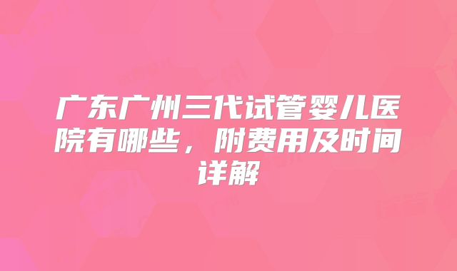 广东广州三代试管婴儿医院有哪些，附费用及时间详解