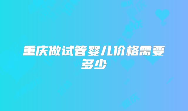 重庆做试管婴儿价格需要多少