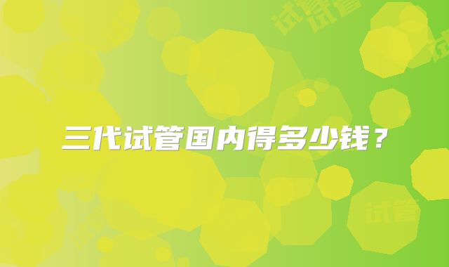 三代试管国内得多少钱？
