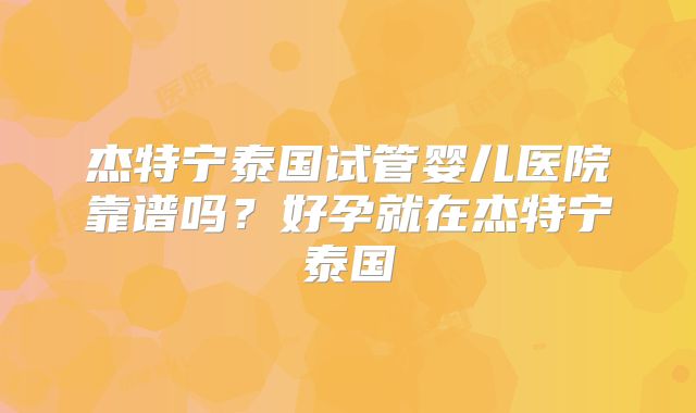 杰特宁泰国试管婴儿医院靠谱吗？好孕就在杰特宁泰国