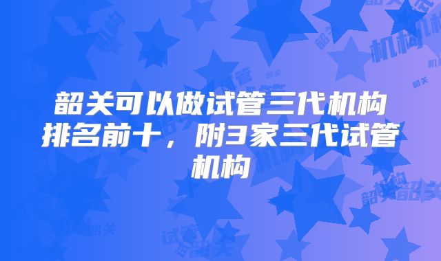 韶关可以做试管三代机构排名前十，附3家三代试管机构