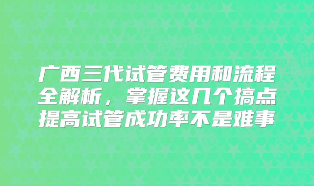 广西三代试管费用和流程全解析，掌握这几个搞点提高试管成功率不是难事