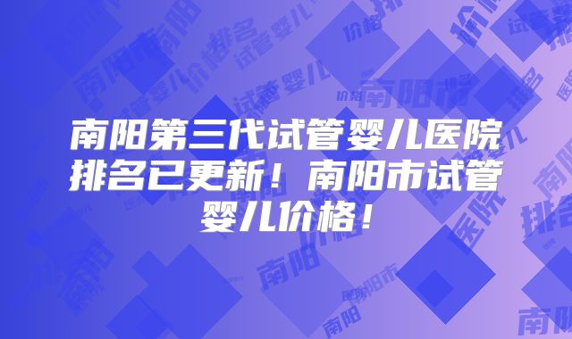 南阳第三代试管婴儿医院排名已更新!南阳市试管婴儿价格!