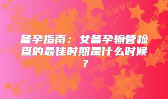 备孕指南:女备孕输管检查的最佳时期是什么时候?