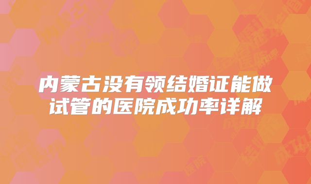 内蒙古没有领结婚证能做试管的医院成功率详解