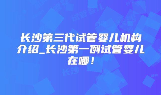 长沙第三代试管婴儿机构介绍_长沙第一例试管婴儿在哪！