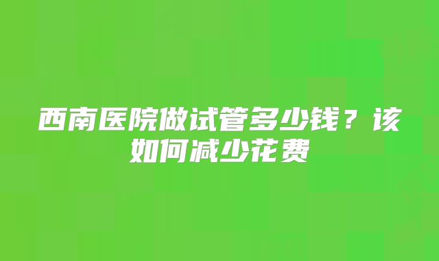 西南医院做试管多少钱？该如何减少花费