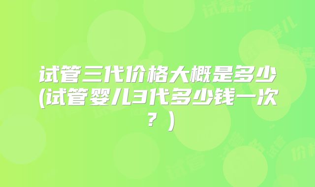 试管三代价格大概是多少(试管婴儿3代多少钱一次？)