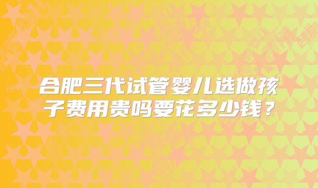 合肥三代试管婴儿选做孩子费用贵吗要花多少钱?