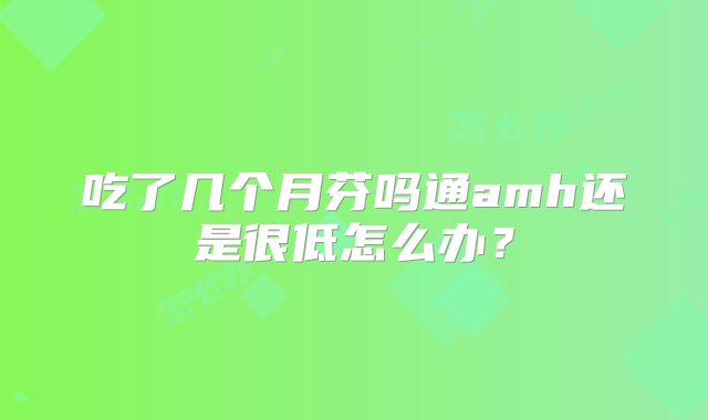 吃了几个月芬吗通amh还是很低怎么办？