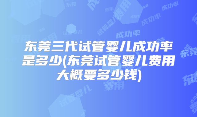 东莞三代试管婴儿成功率是多少(东莞试管婴儿费用大概要多少钱)