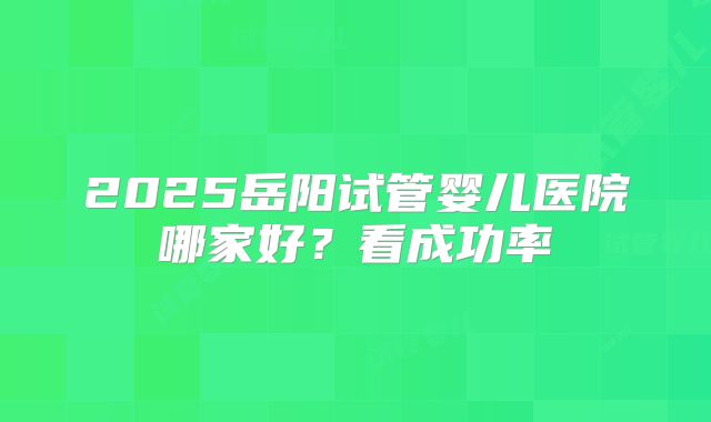 2025岳阳试管婴儿医院哪家好？看成功率