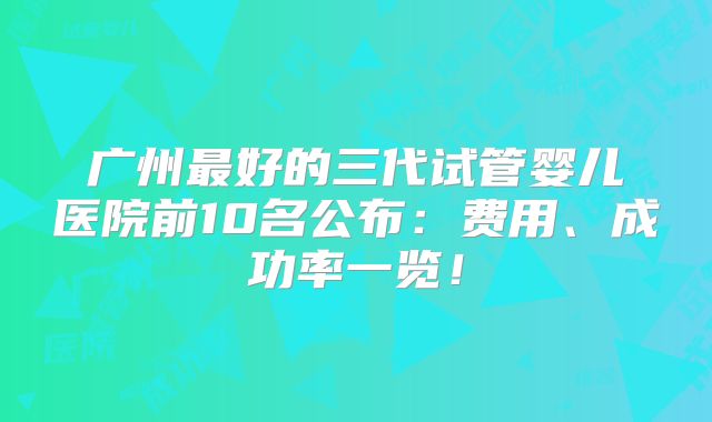 广州最好的三代试管婴儿医院前10名公布:费用、成功率一览!