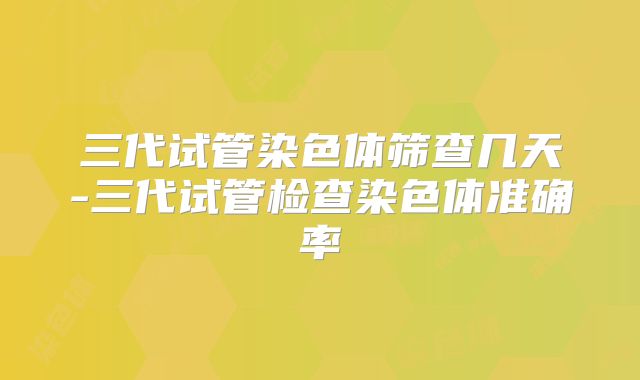 三代试管染色体筛查几天-三代试管检查染色体准确率
