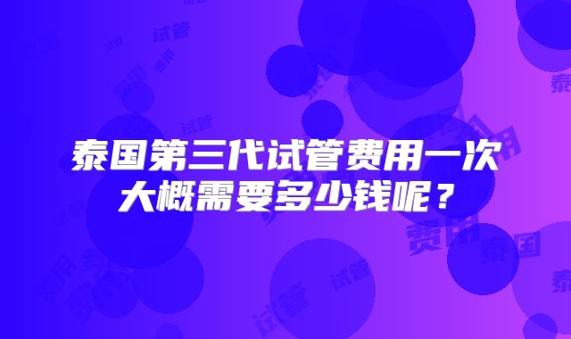 泰国第三代试管费用一次大概需要多少钱呢？