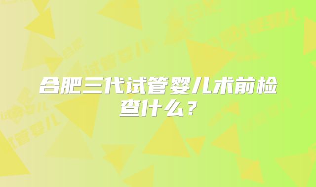 合肥三代试管婴儿术前检查什么？