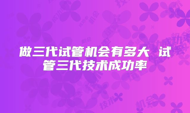 做三代试管机会有多大 试管三代技术成功率