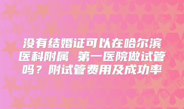 没有结婚证可以在哈尔滨医科附属 第一医院做试管吗？附试管费用及成功率