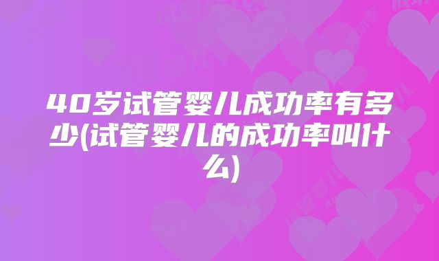 40岁试管婴儿成功率有多少(试管婴儿的成功率叫什么)