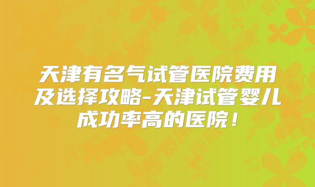 天津有名气试管医院费用及选择攻略-天津试管婴儿成功率高的医院！