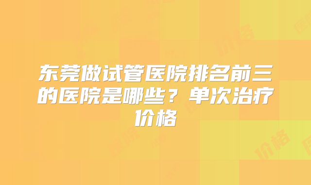 东莞做试管医院排名前三的医院是哪些?单次治疗价格