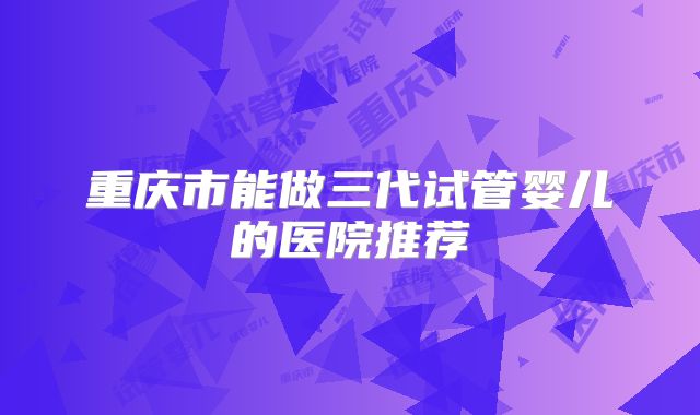 重庆市能做三代试管婴儿的医院推荐