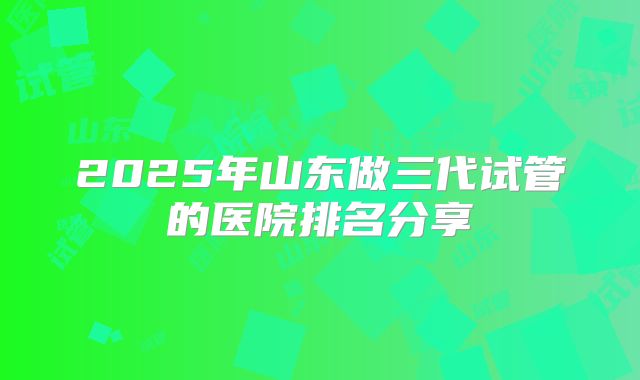 2025年山东做三代试管的医院排名分享