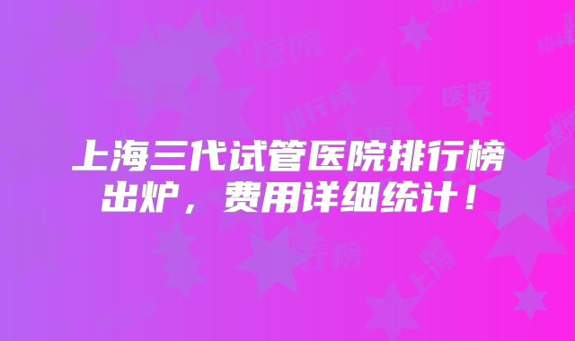 上海三代试管医院排行榜出炉，费用详细统计！