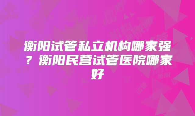 衡阳试管私立机构哪家强？衡阳民营试管医院哪家好