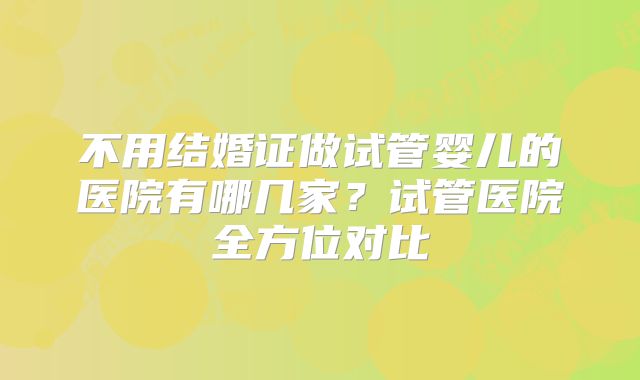 不用结婚证做试管婴儿的医院有哪几家？试管医院全方位对比
