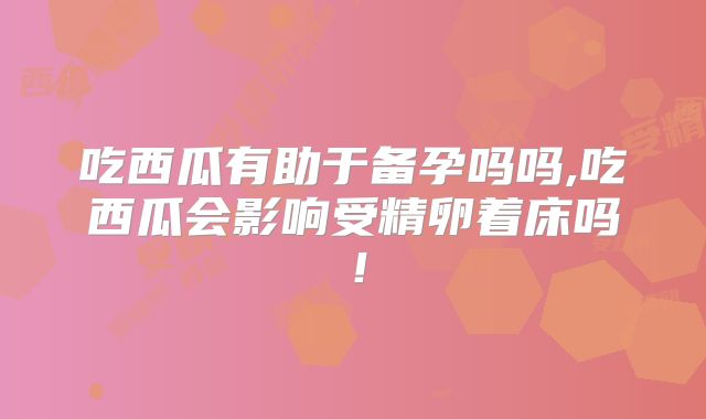 吃西瓜有助于备孕吗吗,吃西瓜会影响受精卵着床吗!