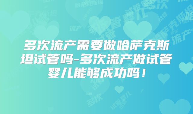 多次流产需要做哈萨克斯坦试管吗-多次流产做试管婴儿能够成功吗!