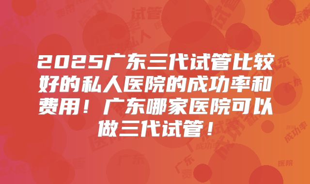 2025广东三代试管比较好的私人医院的成功率和费用！广东哪家医院可以做三代试管！
