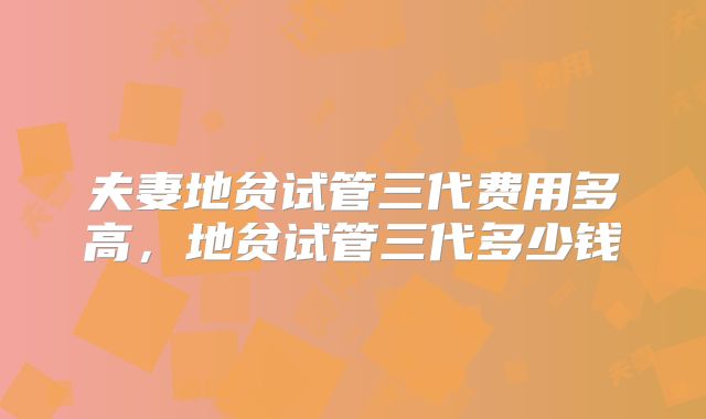 夫妻地贫试管三代费用多高,地贫试管三代多少钱