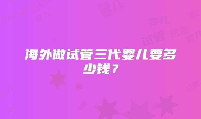 海外做试管三代婴儿要多少钱？