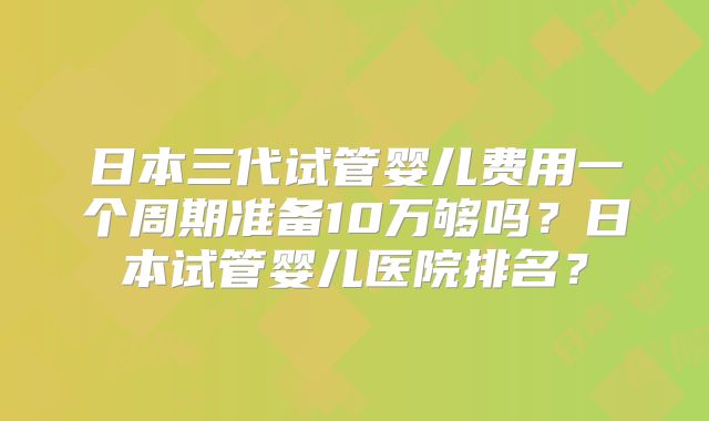 日本三代试管婴儿费用一个周期准备10万够吗？日本试管婴儿医院排名？