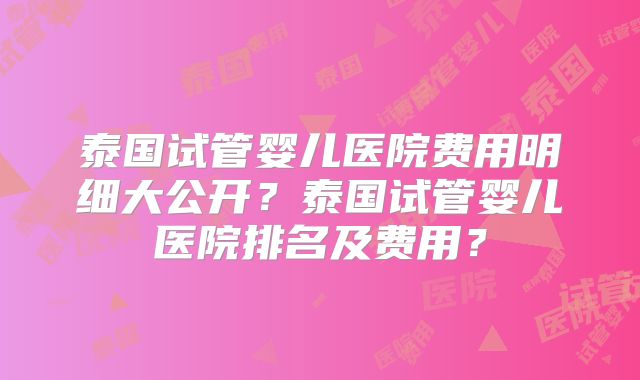 泰国试管婴儿医院费用明细大公开？泰国试管婴儿医院排名及费用？