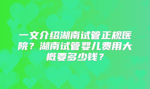 一文介绍湖南试管正规医院?湖南试管婴儿费用大概要多少钱?