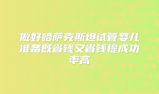 做好哈萨克斯坦试管婴儿准备既省钱又省钱提成功率高