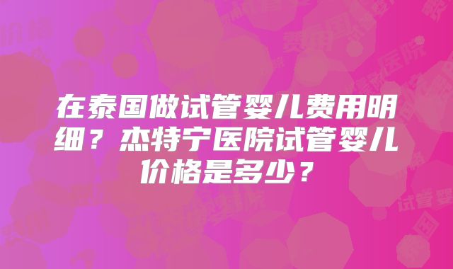 在泰国做试管婴儿费用明细？杰特宁医院试管婴儿价格是多少？