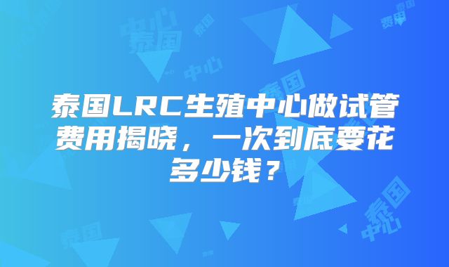 泰国LRC生殖中心做试管费用揭晓，一次到底要花多少钱？