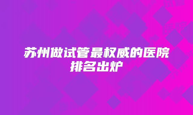 苏州做试管最权威的医院排名出炉