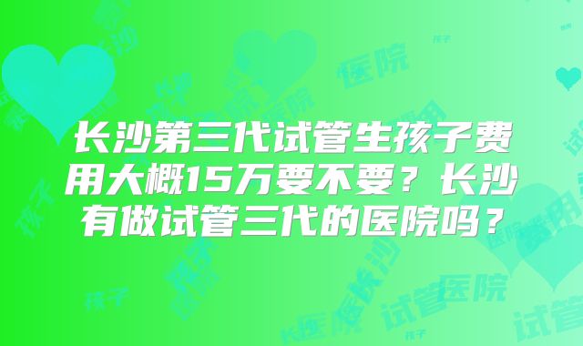 长沙第三代试管生孩子费用大概15万要不要？长沙有做试管三代的医院吗？