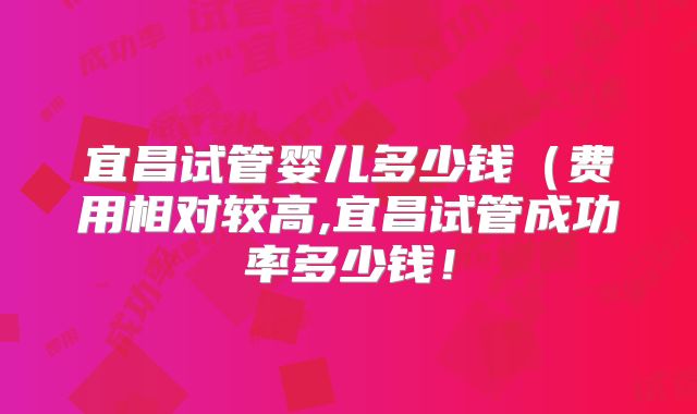 宜昌试管婴儿多少钱(费用相对较高,宜昌试管成功率多少钱!