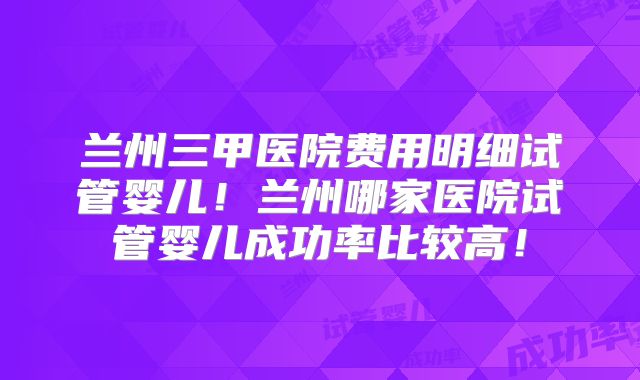兰州三甲医院费用明细试管婴儿！兰州哪家医院试管婴儿成功率比较高！