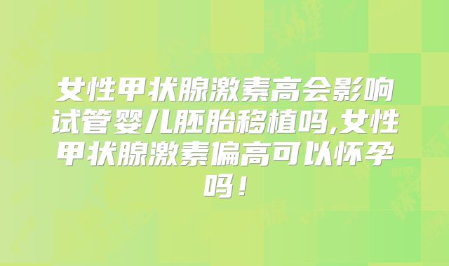 女性甲状腺激素高会影响试管婴儿胚胎移植吗,女性甲状腺激素偏高可以怀孕吗！