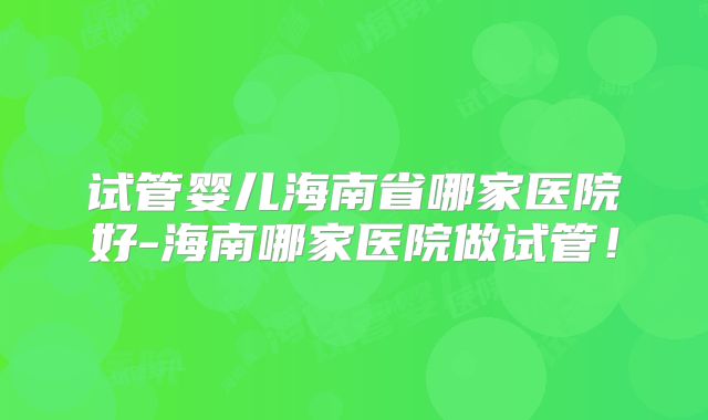 试管婴儿海南省哪家医院好-海南哪家医院做试管！