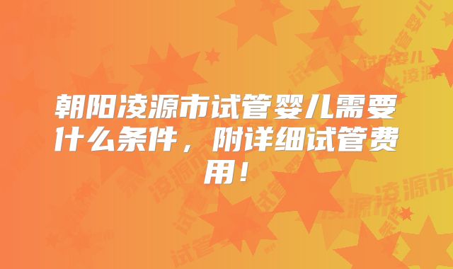 朝阳凌源市试管婴儿需要什么条件，附详细试管费用！