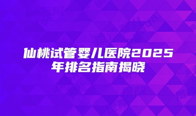 仙桃试管婴儿医院2025年排名指南揭晓