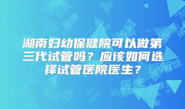 湖南妇幼保健院可以做第三代试管吗？应该如何选择试管医院医生？